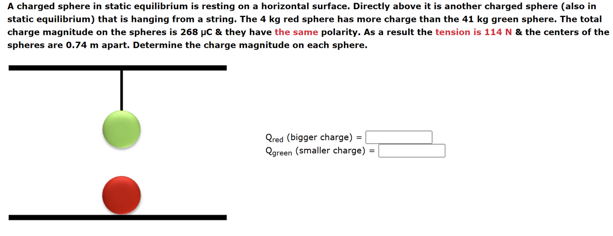 A charged sphere in static equilibrium is resting on a horizontal surface. Directly above it is another charged sphere (also in
static equilibrium) that is hanging from a string. The 4 kg red sphere has more charge than the 41 kg green sphere. The total
charge magnitude on the spheres is 268 μC & they have the same polarity. As a result the tension is 114 N & the centers of the
spheres are 0.74 m apart. Determine the charge magnitude on each sphere.
Qred (bigger charge) =
=
=
Qgreen (smaller charge) =