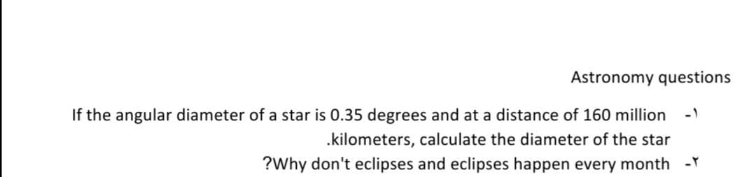 Astronomy questions
If the angular diameter of a star is 0.35 degrees and at a distance of 160 million
-1
.kilometers, calculate the diameter of the star
?Why don't eclipses and eclipses happen every month -Y
