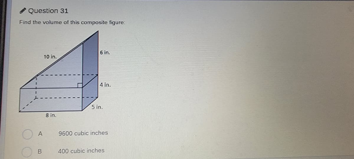 Question 31
Find the volume of this composite figure:
6 in.
10 in.
4 in.
5 in.
8 in.
A
9600 cubic inches
400 cubic inches
