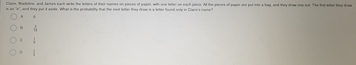 Claire, Madeline, and James each write the letters of their names on pieces of paper, with one letter on each piece, All the pieces of paper are put into a bag, and they draw one out. The first letter they draw
is an "e", and they put it aside. What is the probability that the next letter they draw is a letter found only in Claire's name?
B
19
