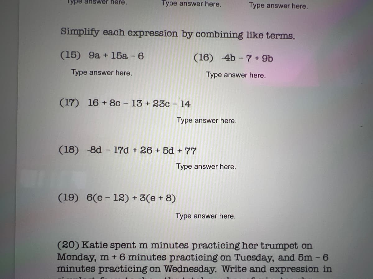 Type answer here.
Type answer here.
Type answer here.
Simplify each expression by combining like terms.
(15) 9a + 15a - 6
(16) 4b - 7 + 9b
Type answer here.
Type answer here.
(17) 16 + 8c 13 + 23c - 14
Type answer here.
(18) -8d - 17d + 26 + 5d + 77
Type answer here.
(19) 6(e - 12) + 3(e + 8)
Type answer here.
(20) Katie spent m minutes practicing her trumpet on
Monday, m + 6 minutes practicing on Tuesday, and 5m -6
minutes practicing on Wednesday. Write and expression in
