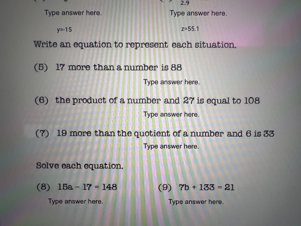 2.9
Type answer here.
Type answer here.
y=-15
z=55.1
Write an equation to represent each situation.
(5) 17 more than a number is 88
Type answer here.
(6) the product of a number and 27 is equal to 108
Type answer here.
(7) 19 more than the quotient of a number and 6 is 33
Type answer here.
Solve each equation.
(8) 15a - 17 = 148
(9) 7b + 133 = 21
%3D
Type answer here.
Type answer here.
