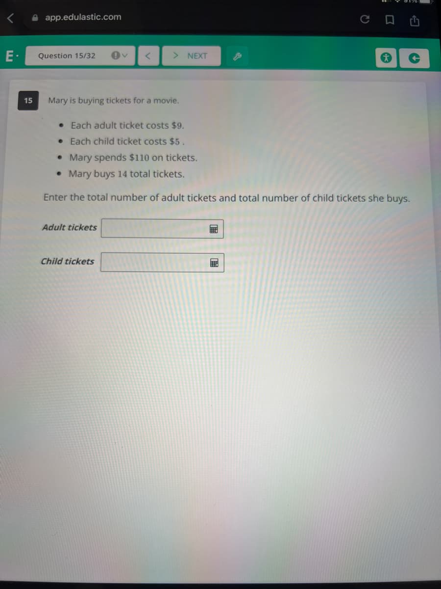 A app.edulastic.com
ロ 凸
E-
Question 15/32
> NEXT
15
Mary is buying tickets for a movie.
• Each adult ticket costs $9.
• Each child ticket costs $5.
• Mary spends $110 on tickets.
• Mary buys 14 total tickets.
Enter the total number of adult tickets and total number of child tickets she buys.
Adult tickets
Child tickets
