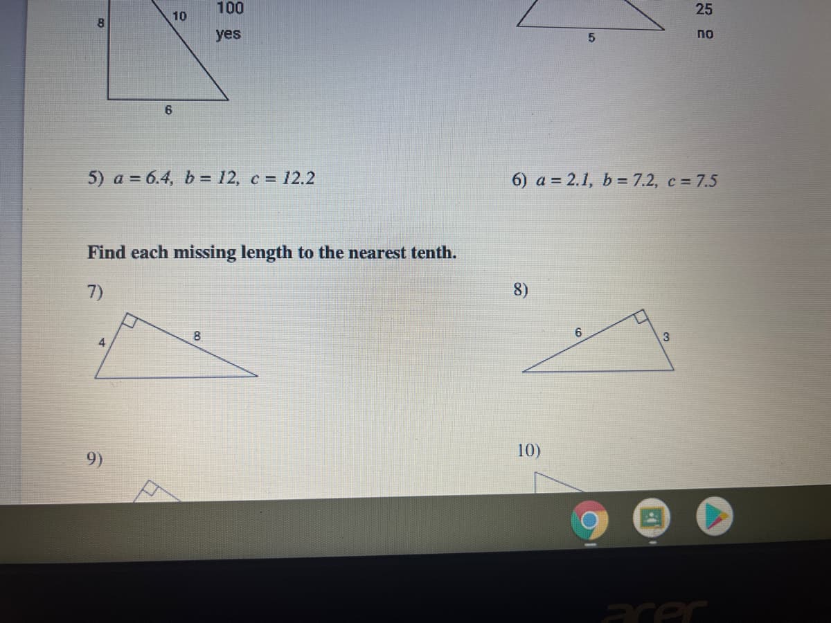 100
25
10
yes
по
5) a = 6.4, b = 12, c = 12.2
6) a = 2.1, b = 7.2, c = 7.5
Find each missing length to the nearest tenth.
7)
8)
8
6
10)
9)
acer
