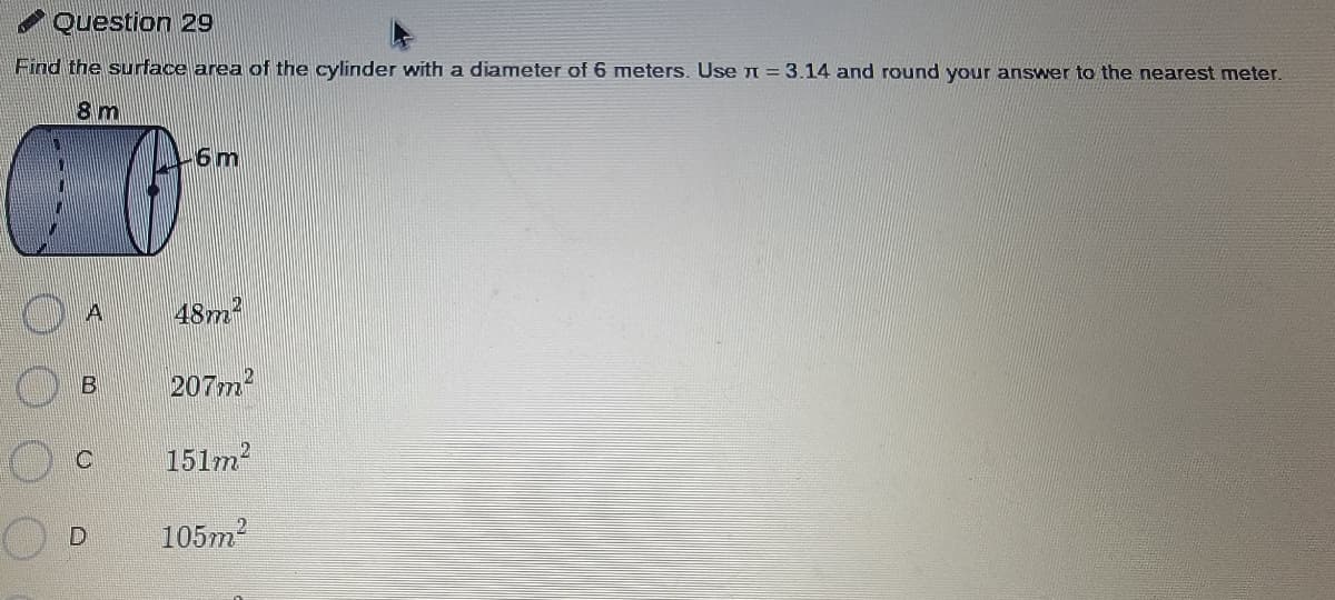 Question 29
Find the surface area of the cylinder with a diameter of 6 meters. Use n = 3.14 and round your answer to the nearest meter.
8 m
6m
48m?
207m2
151m
105m2
