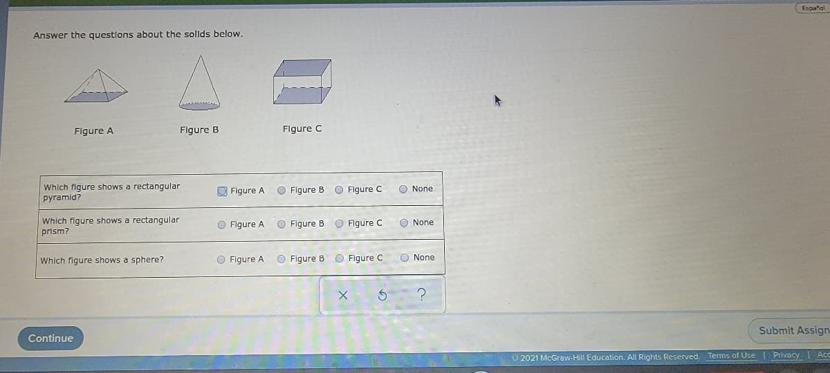 Español
Answer the questlons about the sollds below.
Figure A
Figure B
Flgure C
Which figure shows a rectangular
pyramid?
O Figure A
O Figure B
O Figure C
O None
Which figure shows a rectangular
prism?
O Figure C
O Figure A
O Figure B
O None
Which figure shows a sphere?
O Figure A
O Figure B O Figure C
O None
Submit Assign
Continue
2021 McGraw-Hill Education. All Rights Reserved. Terms of Use
Privacy Ace
