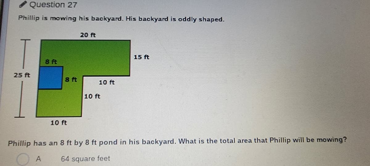 Question 27
Phillip is mowing his backyard. His backyard is oddly shaped.
20 ft
15 ft
8 ft
25 ft
8 ft
10 ft
10 ft
10 ft
Phillip has an 8 ft by 8 ft pond in his backyard. What is the total area that Phillip will be mowing?
A
64 square feet
