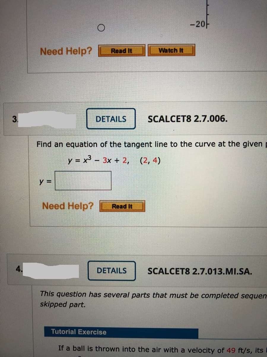 -20-
Need Help?
Watch It
Read It
DETAILS
SCALCET8 2.7.006.
Find an equation of the tangent line to the curve at the given p
y = x³ - 3x + 2, (2, 4)
y =
Need Help?
Read It
DETAILS
SCALCET8 2.7.013.MI.SA.
This question has several parts that must be completed sequen
skipped part.
Tutorial Exercise
If a ball is thrown into the air with a velocity of 49 ft/s, its
