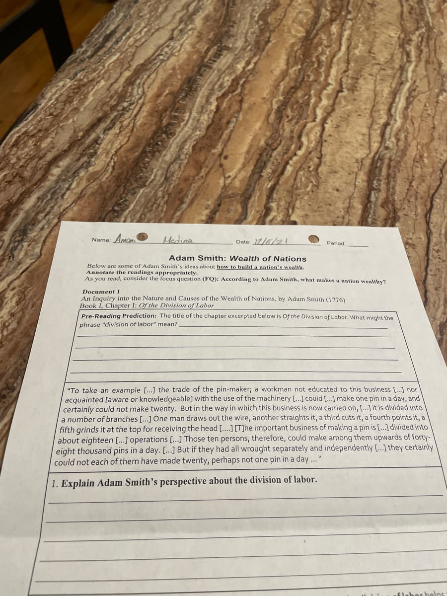 Name: Amon
Mcdina
Date: 12/6/2 i
Period
Adam Smith: Wealth of Nations
Below are some of Adam Smith's ideas about how to build a nation's wealth.
Annotate the readings appropriately.
As you read, consider the focus question (FQ): According to Adam Smith, what makes a nation wealthy?
Document 1
An Inquiry into the Nature and Causes of the Wealth of Nations, by Adam Smith (1776)
Book I, Chapter I: Of the Division of Labor
Pre-Reading Prediction: The title of the chapter excerpted below is Of the Division of Labor. What might the
phrase "division of labor" mean?
"To take an example [...] the trade of the pin-maker; a workman not educated to this business [...] nor
acquainted [aware or knowledgeable] with the use of the machinery [...] could [...] make one pin in a day, and
certainly could not make twenty. But in the way in which this business is now carried on, [...] it is divided into
a number of branches [...] One man draws out the wire, another straights it, a third cuts it, a fourth points it, a
fifth grinds it at the top for receiving the head [...] [T]he important business of making a pin is [...] divided into
about eighteen [...] operations [.…..] Those ten persons, therefore, could make among them upwards of forty-
eight thousand pins in a day. [...] But if they had all wrought separately and independently [...] they certainly
could not each of them have made twenty, perhaps not one pin in a day ...
1. Explain Adam Smith's perspective about the division of labor.
flabor belns
