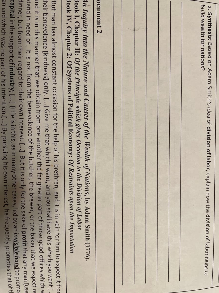 2. Synthesis: Based on Adam Smith's idea of division of labor, explain how the division of labor helps to
build wealth for nations?
ocument 2
An Inquiry into the Nature and Causes of the Wealth of Nations, by Adam Smith (1776).
Book I, Chapter II: Of the Principle which gives Occasion to the Division of Labor
Book IV, Chapter 2: Of Systems of Political Economy: Of Restraints upon the Importation
But man has almost constant occasion for the help of his brethren, and it is in vain for him to expect it fror
cheir benevolence [kindness] only. [...] Give me that which I want, and you shall have this which you want [..-
and it is in this manner that we obtain from one another the far greater part of those good offices which w
stand in need of. It is not from the benevolence of the butcher, the brewer, or the baker that we expect ou
dinner, but from their regard to their own interest. [...] But it is only for the sake of profit that any man [Use-
promo
capital in the support of industry; […..] [H]e is in this, as in many other cases, led by an invisible hand to
an end which was no part of his intention.[...] By pursuing his own interest, he frequently promotes that of tu
