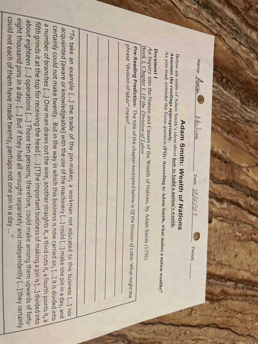 Name: Amon
Medina
Date: 12/6/2l
Period
Adam Smith: Wealth of Nations
Below are some of Adam Smith's ideas about how to build a nation's wealth.
Annotate the readings appropriately.
As you read, consider the focus question (FQ): According to Adam Smith, what makes a nation wealthy?
Document 1
An Inquiry into the Nature and Causes of the Wealth of Nations, by Adam Smith (1776)
Book I, Chapter I: Of the Divișion of Labor
Pre-Reading Prediction: The title of the chapter excerpted below is Of the Division of Labor. What might the
phrase "division of labor" mean?
"To take an example [...] the trade of the pin-maker; a workman not educated to this business [...] nor
acquainted [aware or knowledgeable] with the use of the machinery [...] could [.….] make one pin in a day, and
certainly could not make twenty. But in the way in which this business is now carried on, [...] it is divided into
a number of branches [...] One man draws out the wire, another straights it, a third cuts it, a fourth points it, a
fifth grinds it at the top for receiving the head [....] [T]he important business of making a pin is [.…..] divided into
about eighteen [...] operations [...] Those ten persons, therefore, could make among them upwards of forty-
eight thousand pins in a day. [...] But if they had all wrought separately and independently [..] they certainly
could not each of them have made twenty, perhaps not one pin in a day ..."
