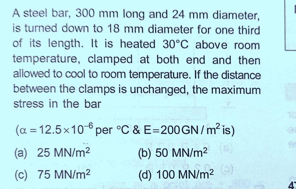 A steel bar, 300 mm long and 24 mm diameter,
is turned down to 18 mm diameter for one third
of its length. It is heated 30°C above room
temperature, clamped at both end and then
allowed to cool to room temperature. If the distance
between the clamps is unchanged, the maximum
stress in the bar
a = 12.5x10per °C & E=200 GN/ m² is)
%3D
(a) 25 MN/m2
(b) 50 MN/m
(c) 75 MN/m2
(d) 100 MN/m²
(0)
47
