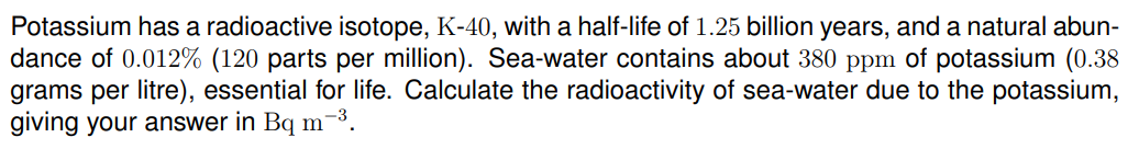 Potassium has a radioactive isotope, K-40, with a half-life of 1.25 billion years, and a natural abun-
dance of 0.012% (120 parts per million). Sea-water contains about 380 ppm of potassium (0.38
grams per litre), essential for life. Calculate the radioactivity of sea-water due to the potassium,
giving your answer in Bq m
-3