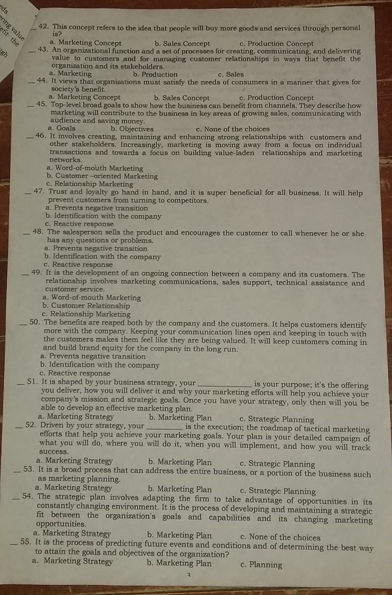 ds.
42. This concept refers to the idea that people will buy more goods and services through personal
is?
ering value
efit the
c. Production Concept
a. Marketing Concept
n organizational function and a set of processes for creating, communicating, and delivering
lue to customers and for managing customer relationships in ways that benefit the
organization and its stakeholders.
a. Marketing
b. Sales Concept
43. An
gh
va
b. Production
c. Sales
44. It views that organizations must satisfy the needs of consumers in a manner that gives for
society's benefit.
a. Marketing Concept
c. Production Concept
b. Sales Concept
marketing will contribute to the business in key areas of growing sales, communicating with
a. Goale
audience and saving money.
46. It involves creating, maintaining and enhancing strong relationships with customers and
- 45. Top-level broad goals to show how the business can benefit from channels. They describe how
b. Objectives
c. None of the choices
other stakeholders. Increasingly, marketing is moving away from a focus on individual
transactions and towards a focus on building value-laden relationships and marketing
networks.
Word-of-mouth Marketing
a.
b. Customer -oriented Marketing
c. Relationship Marketing
and loyalty go hand in hand, and it is super beneficial for all business. It will help
- 47. Trust and
prevent customers from turning to competitors.
a. Prevents negative transition
Identification
with the company
b.
c. Reactive response
48. The salesperson sells the product and encourages the customer to call whenever he or she
has any questions or problems.
a. Prevents negative transition
b. Identification with the company
c. Reactive response
49. It is the development of an ongoing connection between a company and its customers. The
relationship involves marketing communications, sales support, technical assistance and
customer service.
a. Word-of-mouth Marketing
b. Customer Relationship
c. Relationship Marketing
50. The benefits are reaped both by the company and the customers. It helps customers identify
more with the company. Keeping your communication lines open and keeping in touch with
the customers makes them feel like they are being valued. It will keep customers coming in
and build brand equity for the company in the long run.
a. Prevents negative transition
b. Identification with the company
c. Reactive response
is your purpose; it's the offering
51. It is shaped by your business strategy, your
you deliver, how you will deliver it and why your marketing efforts will help you achieve your
company's mission and strategic goals. Once you have your strategy, only then will you be
able to develop an effective marketing plan.
c. Strategic Planning
is the execution; the roadmap of tactical marketing
b. Marketing Plan
a. Marketing Strategy
52. Driven by your strategy, your
efforts that help you achieve your marketing goals. Your plan is your detailed campaign of
what you will do, where you will do it, when you will implement, and how you will track
success.
b. Marketing Plan
c. Strategic Planning
a. Marketing Strategy
53. It is a broad process that can address the entire business, or a portion of the business such
as marketing planning.
a. Marketing Strategy
c. Strategic Planning
b. Marketing Plan
_54. The strategic plan involves adapting the firm to take advantage of opportunities in its
constantly changing environment. It is the process of developing and maintaining a strategic
fit between the organization's goals and capabilities and its changing marketing
opportunities.
a. Marketing Strategy
55. It is the process of predicting future events and conditions and of determining the best way
to attain the goals and objectives of the organization?
a. Marketing Strategy
b. Marketing Plan
c. None of the choices
b. Marketing Plan
c. Planning
