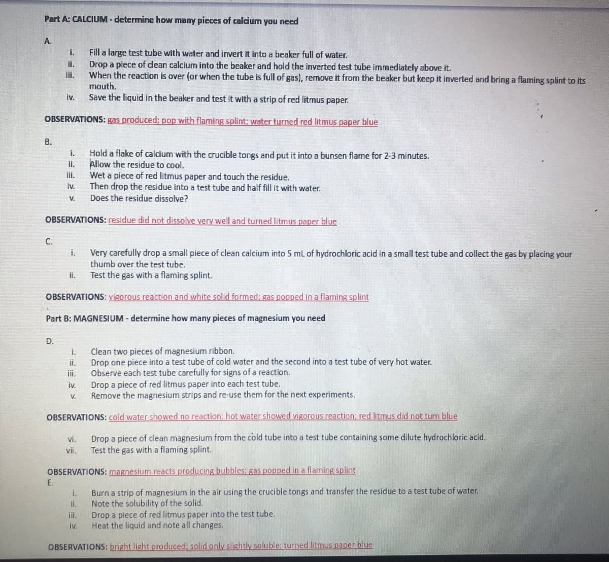 Part A: CALCIUM - determine how many pieces of calcium you need
A.
Fill a large test tube with water and invert it into a beaker full of water.
Drop a piece of dean calcium into the beaker and hold the inverted test tube immediately above it.
When the reaction is over (or when the tube is full of gas), remove it from the beaker but keep it inverted and bring a flaming splint to its
mouth.
Save the liquid in the beaker and test it with a strip of red litmus paper.
i.
ii.
iii.
iv.
OBSERVATIONS: gas produced; pop with flaming splint; water turned red litmus paper blue
В.
Hold a flake of calcium with the crucible tongs and put it into a bunsen flame for 2-3 minutes.
Allow the residue to cool.
iii.
i.
i.
Wet a piece of red litmus paper and touch the residue.
Then drop the residue into a test tube and half fill it with water.
Does the residue dissolve?
iv.
V.
OBSERVATIONS: residue did not dissolve very well and turned litmus paper blue
C.
Very carefully drop a small piece of clean calcium into 5 mL of hydrochloric acid in a small test tube and collect the gas by placing your
thumb over the test tube.
i.
ii.
Test the gas with a flaming splint.
OBSERVATIONS: vigorous reaction and white solid formed; gas popped in a flaming splint
Part B: MAGNESIUM - determine how many pieces of magnesium you need
D.
Clean two pieces of magnesium ribbon.
Drop one piece into a test tube of cold water and the second into a test tube of very hot water.
Observe each test tube carefully for signs of a reaction.
Drop a piece of red litmus paper into each test tube.
Remove the magnesium strips and re-use them for the next experiments.
i.
ii.
ii.
iv.
V.
OBSERVATIONS: cold water showed no reaction; hot water showed vigorous reaction; red litmus did not turn blue
Drop a piece of clean magnesium from the cold tube into a test tube containing some dilute hydrochloric acid.
Test the gas with a flaming splint.
ví.
vii.
OBSERVATIONS: magnesium reacts producing bubbles: gas popped in a flaming splint
E.
Burn a strip of magnesium in the air using the crucible tongs and transfer the residue to a test tube of water.
Note the solubility of the solid.
Drop a piece of red litmus paper into the test tube.
Heat the liquid and note all changes.
i.
i.
ii.
iv.
OBSERVATIONS: bright light produced, solid only slightly soluble: turned litmus paper blue
