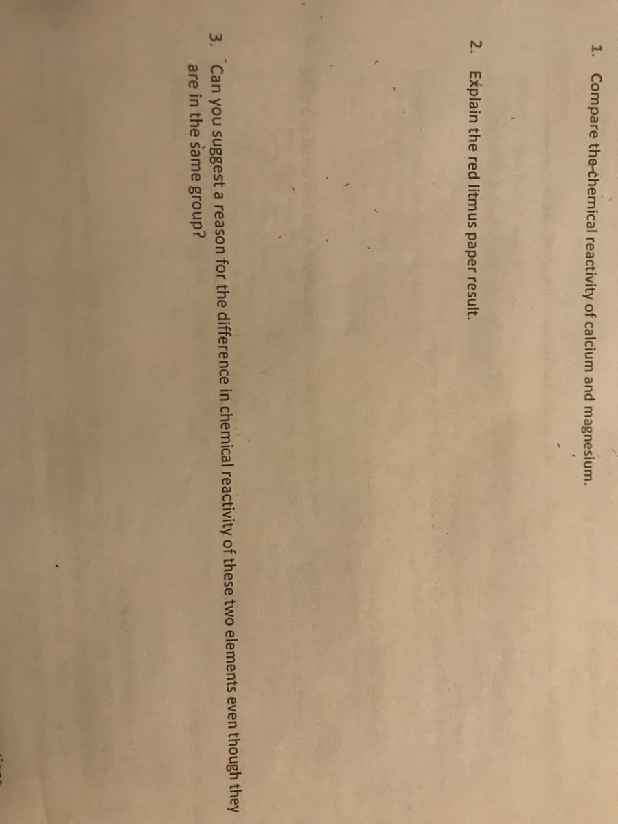 1. Compare the-chemical reactivity of calcium and magnesium.
2.
Explain the red litmus paper result.
3. Can you suggest a reason for the difference in chemical reactivity of these two elements even though they
are in the same group?
