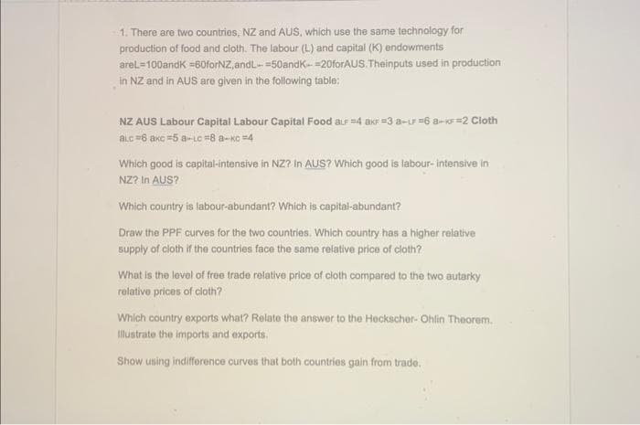 1. There are two countries, NZ and AUS, which use the same technology for
production of food and cloth. The labour (L) and capital (K) endowments
areL=100andk=60forNZ,and L=50andk-20forAUS. Theinputs used in production
in NZ and in AUS are given in the following table:
NZ AUS Labour Capital Labour Capital Food aLF =4 akF=3a-LF =6 8-KF=2 Cloth
alc =6 axc=5 a-Lc =8 a-xc=4
Which good is capital-intensive in NZ? In AUS? Which good is labour-intensive in
NZ? In AUS?
Which country is labour-abundant? Which is capital-abundant?
Draw the PPF curves for the two countries. Which country has a higher relative
supply of cloth if the countries face the same relative price of cloth?
What is the level of free trade relative price of cloth compared to the two autarky
relative prices of cloth?
Which country exports what? Relate the answer to the Heckscher- Ohlin Theorem.
Illustrate the imports and exports.
Show using indifference curves that both countries gain from trade.