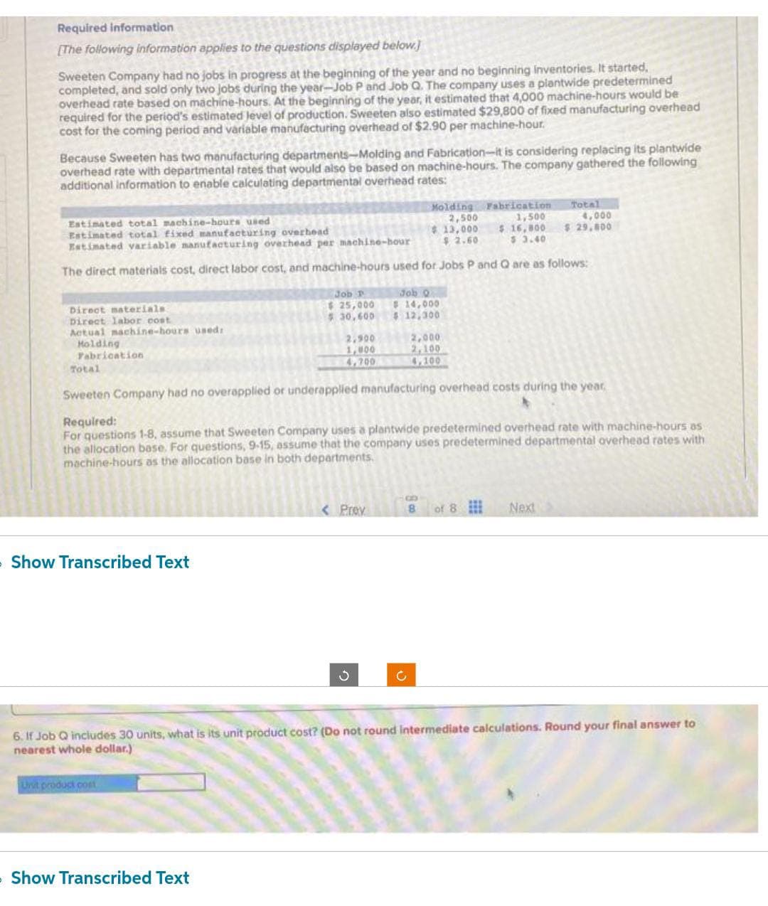 Required information
[The following information applies to the questions displayed below.)
Sweeten Company had no jobs in progress at the beginning of the year and no beginning inventories. It started.
completed, and sold only two jobs during the year-Job P and Job Q. The company uses a plantwide predetermined
overhead rate based on machine-hours. At the beginning of the year, it estimated that 4,000 machine-hours would be
required for the period's estimated level of production. Sweeten also estimated $29,800 of fixed manufacturing overhead
cost for the coming period and variable manufacturing overhead of $2.90 per machine-hour.
Because Sweeten has two manufacturing departments-Molding and Fabrication-it is considering replacing its plantwide
overhead rate with departmental rates that would also be based on machine-hours. The company gathered the following
additional information to enable calculating departmental overhead rates:
Estimated total machine-hours used
Estimated total fixed manufacturing overhead
Molding Fabrication
2,500
1,500
$13,000 $ 16,800
$2.60 $ 3.40
Estimated variable manufacturing overhead per machine-hour
The direct materials cost, direct labor cost, and machine-hours used for Jobs P and Q are as follows:
Direct materials.
Direct labor cost
Actual machine-hours used:
Holding
Fabrication
Total
» Show Transcribed Text
Job P
$25,000
$30,600
Unit product cost
2,900
1,000
4,700
» Show Transcribed Text
Job Q
$ 14,000
$ 12,300
Sweeten Company had no overapplied or underapplied manufacturing overhead costs during the year,
Required:
For questions 1-8, assume that Sweeten Company uses a plantwide predetermined overhead rate with machine-hours as
the allocation base. For questions, 9-15, assume that the company uses predetermined departmental overhead rates with
machine-hours as the allocation base in both departments.
< Prev
2,000
2,100
4,100
8
Ć
Total
of 8
Next
4,000
$ 29,800
6. If Job Q includes 30 units, what is its unit product cost? (Do not round intermediate calculations. Round your final answer to
nearest whole dollar.)