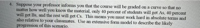 4. Suppose your professor informs you that the course will be graded on a curve so that no
matter how well you know the material, only 40 percent of students will get As, 40 percent
will get Bs, and the rest will get Cs. This means you must work hard in absolute terms and
also relative to your classmates. Use an extensive form model to describe the likely
progression of this scenario.