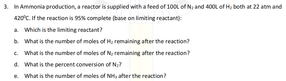 3. In Ammonia production, a reactor is supplied with a feed of 1OOL of N2 and 40OL of H2 both at 22 atm and
420°C. If the reaction is 95% complete (base on limiting reactant):
a. Which is the limiting reactant?
b. What is the number of moles of H2 remaining after the reaction?
C.
What is the number of moles of N2 remaining after the reaction?
d. What is the percent conversion of N2?
e. What is the number of moles of NH3 after the reaction?
