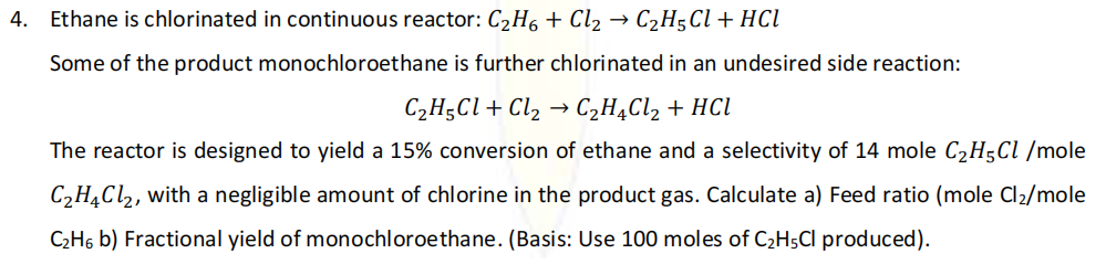 4. Ethane is chlorinated in continuous reactor: C2H6 + Cl2 → C2H5C\+ HCl
Some of the product monochloroethane is further chlorinated in an undesired side reaction:
C2H;Cl + Cl2
C2H4C12 + HCI
The reactor is designed to yield a 15% conversion of ethane and a selectivity of 14 mole C2H5CI /mole
C2H¼C1,, with a negligible amount of chlorine in the product gas. Calculate a) Feed ratio (mole Cl2/mole
C2H6 b) Fractional yield of monochloroethane. (Basis: Use 100 moles of C2H5CI produced).
