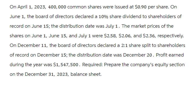 On April 1, 2023, 400,000 common shares were issued at $0.90 per share. On
June 1, the board of directors declared a 10% share dividend to shareholders of
record on June 15; the distribution date was July 1. The market prices of the
shares on June 1, June 15, and July 1 were $2.58, $2.06, and $2.36, respectively.
On December 11, the board of directors declared a 2:1 share split to shareholders
of record on December 15; the distribution date was December 20. Profit earned
during the year was $1,547,500. Required: Prepare the company's equity section
on the December 31, 2023, balance sheet.