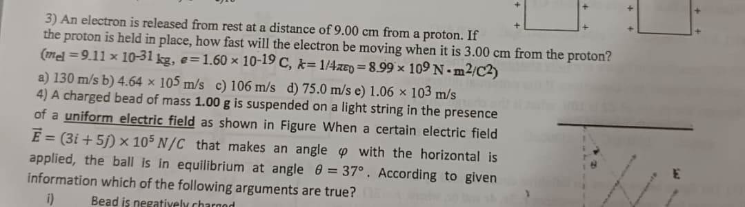 3) An electron is released from rest at a distance of 9.00 cm from a proton. If
the proton is held in place, how fast will the electron be moving when it is 3.00 cm from the proton?
(mel =9.11 x 10-31 kg, e=1.60 × 10-19 C, k=1/4zep=8.99 x 109 Nm2/C2)
a) 130 m/s b) 4.64 x 105 m/s c) 106 m/s d) 75.0 m/s e) 1.06 x 103 m/s
4) A charged bead of mass 1.00 g is suspended on a light string in the presence
of a uniform electric field as shown in Figure When a certain electric field
Ē= (3i+5j) x 105 N/C that makes an angle with the horizontal is
applied, the ball is in equilibrium at angle = 37°. According to given
information which of the following arguments are true?
i)
Bead is negatively charged
E