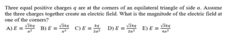 Three equal positive charges q are at the corners of an equilateral triangle of side a. Assume
the three charges together create an electric field. What is the magnitude of the electric field at
one of the corners?
A) E =
B) E=
√zkq
a²
√3kq
a²
C) E=
kq
2q²
D) E =
√2kq
2q²
E) E =
√3kq
4a²