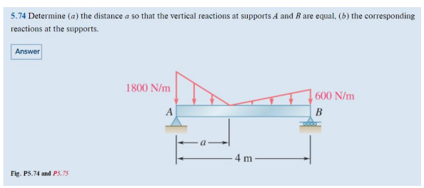 5.74 Determine (a) the distance a so that the vertical reactions at supports A and B are equal, (b) the corresponding
reactions at the supports.
Answer
Fig. P5.74 and P5.75
1800 N/m
A
4 m
600 N/m
B