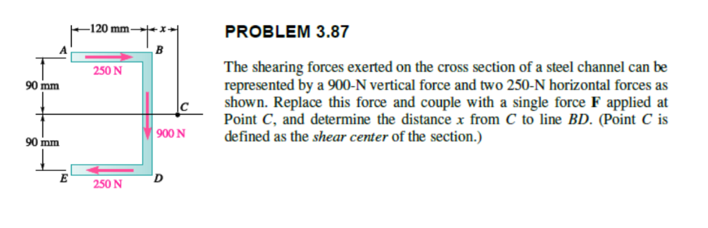 90 mm
90 mm
E
-120 mm-
250 N
250 N
+X
B
900 N
D
PROBLEM 3.87
The shearing forces exerted on the cross section of a steel channel can be
represented by a 900-N vertical force and two 250-N horizontal forces as
shown. Replace this force and couple with a single force F applied at
Point C, and determine the distance x from C to line BD. (Point C is
defined as the shear center of the section.)