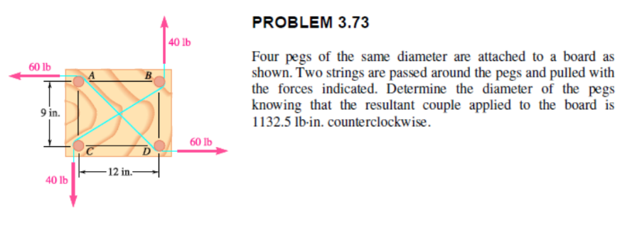 60 lb
9 in.
40 lb
-12 in.-
BI
40 lb
60 lb
PROBLEM 3.73
Four pegs of the same diameter are attached to a board as
shown. Two strings are passed around the pegs and pulled with
the forces indicated. Determine the diameter of the pegs
knowing that the resultant couple applied to the board is
1132.5 lb-in. counterclockwise.