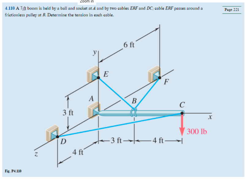 Zoom in
4.110 A 7-ft boom is held by a ball and socket at A and by two cables EBF and DC; cable EBF passes around a
frictionless pulley at B. Determine the tension in each cable.
Fig. P4.110
N
3 ft
D
4 ft
A
E
6 ft
-3 ft-
B
F
-4 ft
с
H
300 lb
X
Page 221