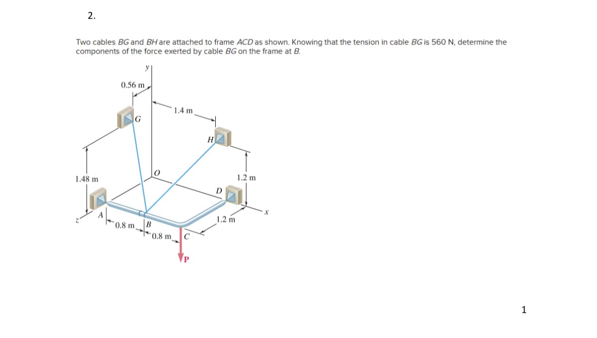 2.
Two cables BG and BH are attached to frame ACD as shown. Knowing that the tension in cable BG is 560 N, determine the
components of the force exerted by cable BG on the frame at B.
1.48 m
A
0.56 m,
0.8 m
B
0.8 m
1.4 m
C
H
D
1.2 m
1.2 m
X
1