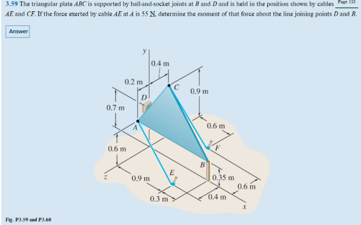 3.59 The triangular plate ABC is supported by ball-and-socket joints at B and D and is held in the position shown by cables Page 118
AE and CF. If the force exerted by cable AE at A is 55 N. determine the moment of that force about the line joining points D and B.
Answer
Fig. P3.59 and P3.60
0.2 m
0.7 m
0.6 m
D
0.9 m
0.4 m
0.3 m
C
E
3₁
0.9 m
0.6 m
B
0.35 m
0.4 m
0.6 m
X