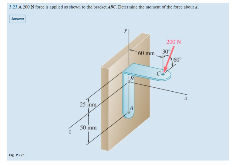 3.23 A 200 N force is applied as shown to the bracket ABC. Determine the moment of the force about A.
Answer
Fig. P3.23
25 mm
50 mm
IB
60 mm
200 N
30°
Ca
60°