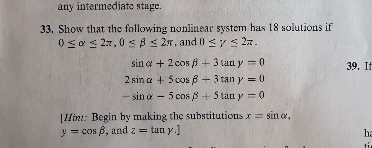 any intermediate stage.
33. Show that the following nonlinear system has 18 solutions if
0 < α < 2π, 0 < β < 2π, and 0 < γ < 2π.
sin a + 2 cos ß + 3 tan y = 0
2 sin a + 5 cos ß + 3 tan y = 0
- sin a 5 cos ß + 5 tan y = 0
- sin a,
[Hint: Begin by making the substitutions x =
y = cos ß, and z tan y.]
39. If
ha
ti