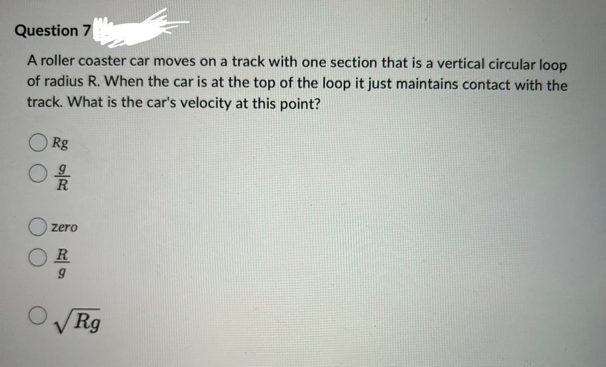 Question 7
A roller coaster car moves on a track with one section that is a vertical circular loop
of radius R. When the car is at the top of the loop it just maintains contact with the
track. What is the car's velocity at this point?
Rg
09/20
Zero
R
ORg