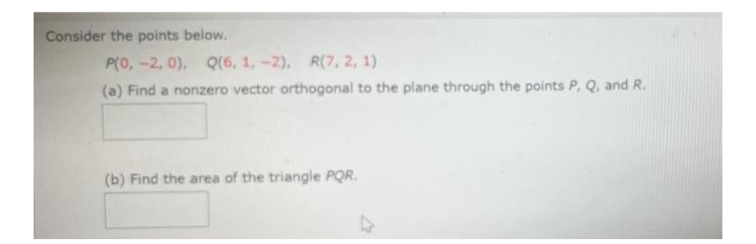 Consider the points below.
P(0, -2, 0), Q(6, 1, -2), R(7, 2, 1)
(a) Find a nonzero vector orthogonal to the plane through the points P, Q, and R.
(b) Find the area of the triangle PQR.