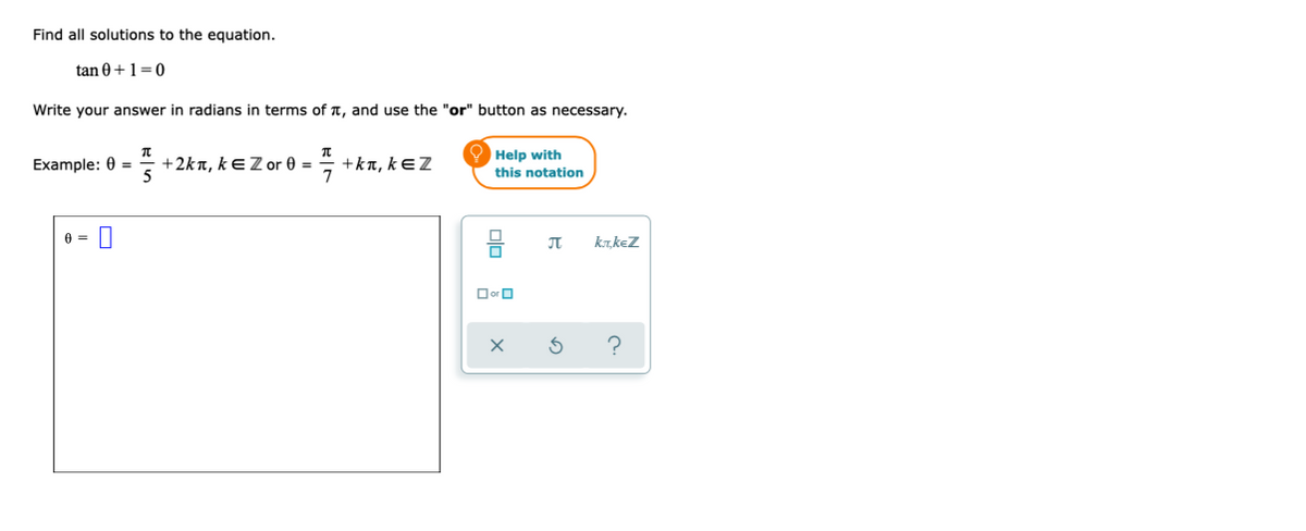 Find all solutions to the equation.
tan 0+1=0
Write your answer in radians in terms of T, and use the "or" button as necessary.
7 +ka, kEZ
7
Help with
this notation
Example: 0 =
+2kn, kEZ or 0 =
JT
krkez
Dor O
?
olo
