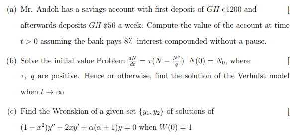 (a) Mr. Andoh has a savings account with first deposit of GH ¢1200 and
afterwards deposits GH ¢56 a week. Compute the value of the account at time
t > 0 assuming the bank pays 8% interest compounded without a pause.
(b) Solve the initial value Problem N = r(N – N) N (0) = No, where
T, q are positive. Hence or otherwise, find the solution of the Verhulst model
when t → 0
(c) Find the Wronskian of a given set {y1, y2} of solutions of
(1 – x²)y/" – 2ry' +a(a+ 1)y = 0 when W(0) = 1
