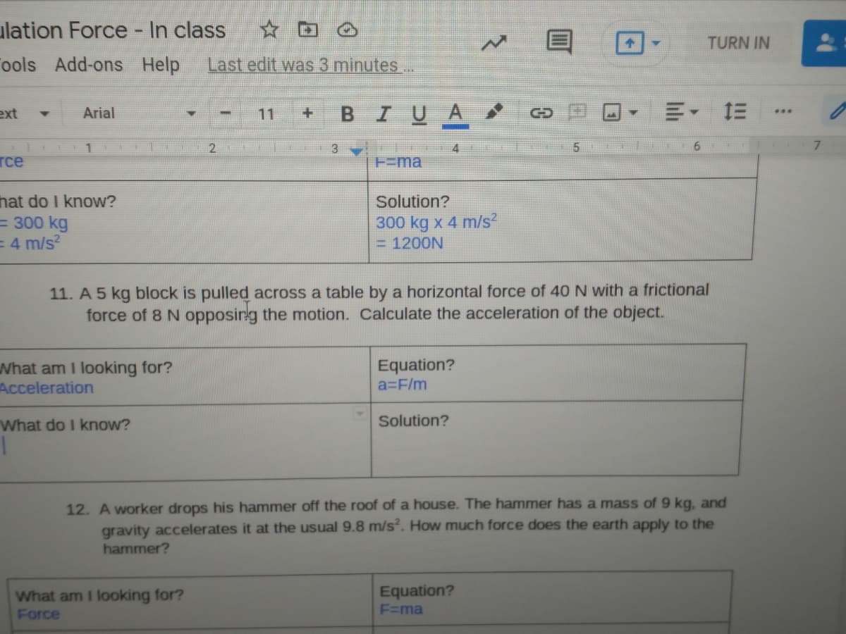 ulation Force - In class
TURN IN
ools
Add-ons Help
Last edit was 3 minutes..
ext
BIUA
川, 三
Arial
11
1.
2.
6 F
7.
rce
H=ma
hat do I know?
Solution?
= 300 kg
= 4 m/s?
300 kg x 4 m/s?
= 1200N
11. A 5 kg block is pulled across a table by a horizontal force of 40 N with a frictional
force of 8 N opposirg the motion. Calculate the acceleration of the object.
What am I looking for?
Acceleration
Equation?
a3F/m
What do I know?
Solution?
12. A worker drops his hammer off the roof of a house. The hammer has a mass of 9 kg, and
gravity accelerates it at the usual 9.8 m/s. How much force does the earth apply to the
hammer?
Equation?
What am I looking for?
Force
F=ma
目

