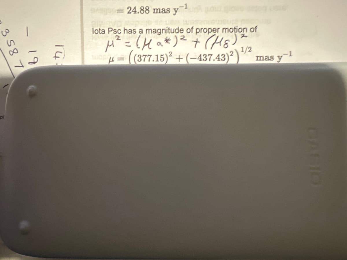 3 58 7
pl
19
14:
-1
= 24.88 mas y
lota Psc has a magnitude of proper motion of
2
μ² = (Ha* ) ² + (M8)"
ADμ = ((377.15)² + (−437.43)²)
1/2
mas y 1
CASIO