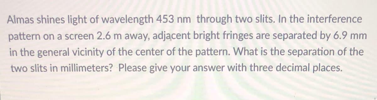 Almas shines light of wavelength 453 nm through two slits. In the interference
pattern on a screen 2.6 m away, adjacent bright fringes are separated by 6.9 mm
in the general vicinity of the center of the pattern. What is the separation of the
two slits in millimeters? Please give your answer with three decimal places.