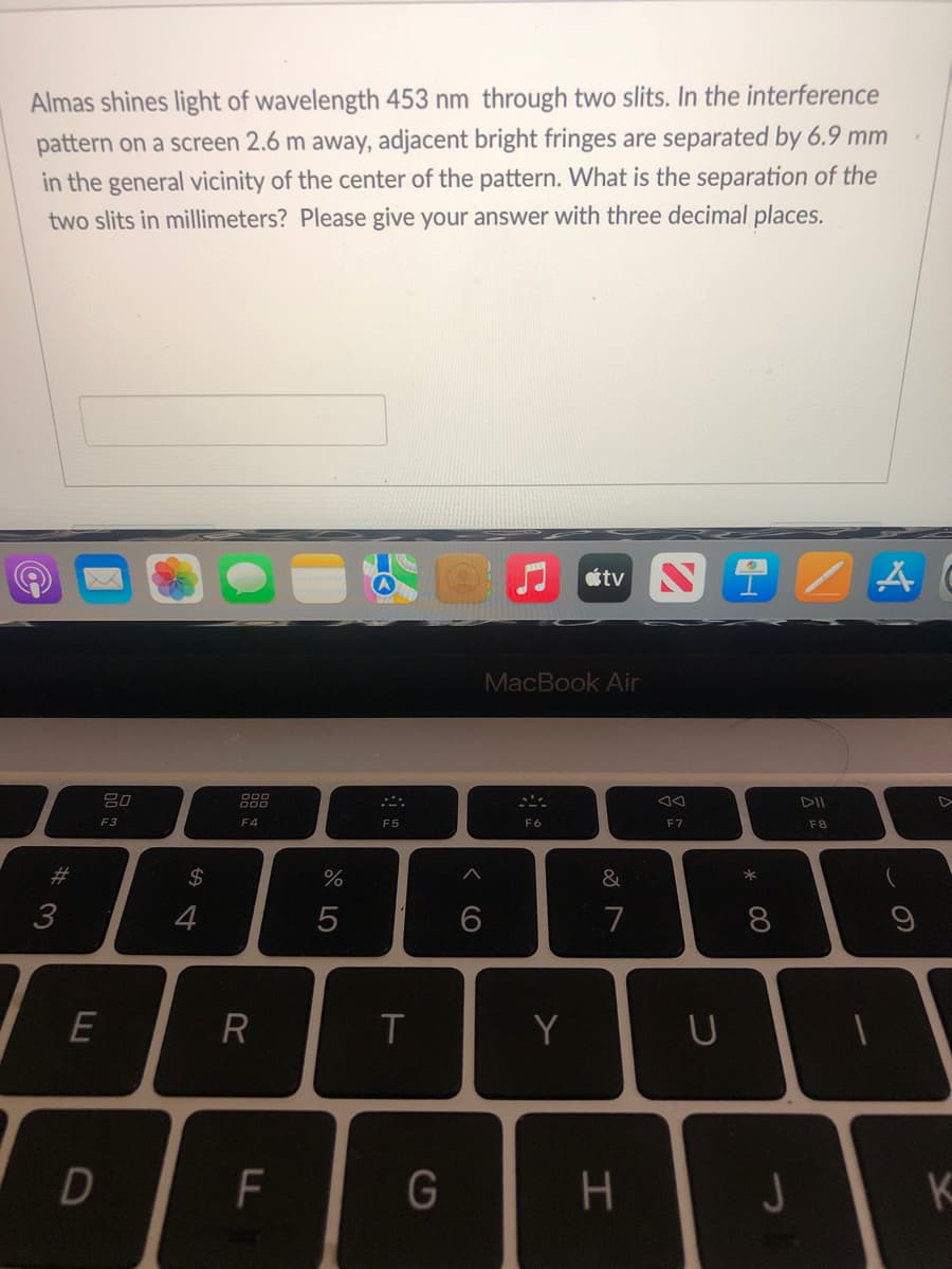 Almas shines light of wavelength 453 nm through two slits. In the interference
pattern on a screen 2.6 m away, adjacent bright fringes are separated by 6.9 mm
in the general vicinity of the center of the pattern. What is the separation of the
two slits in millimeters? Please give your answer with three decimal places.
átv NIZAC
80
DII
F8
#3
F3
E
D
$
4
F4
R
LL
F
%
5
F5
T
G
A
6
MacBook Air
F6
Y
&
7
H
F7
U
* 00
8
J
K