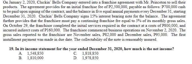 On January 2, 2020, Cluckin' Bells Company entered into a franchise agreement with Mr. Princeton to sell their
products. The agreement provides for an initial franchise fee of P2,500,000, payable as follows: P700,000 cash
to be paid upon signing of the contract, and the balance in five equal annual payments every December 31, starting
December 31, 2020. Cluckin' Bells Company signs 15% interest bearing note for the balance. The agreement
further provides that the franchisee must pay a continuing franchise fee equal to 5% of its monthly gross sales.
On October 29, the franchisor completed the initial services required in the contract at a costs of P800,000, and
incurred indirect costs of P160,000. The franchisee commenced business operations on November 2, 2020. The
gross sales reported to the franchisor are November sales, P82,000 and December sales, P95,000. The first
installment payment was made in due date. The collectability of the note is reasonably assured.
19. In its income statement for the year ended December 31, 2020, how much is the net income?
A. 1,548,850
B. 1,810,000
C. 1,818,850
D. 1,978,850
