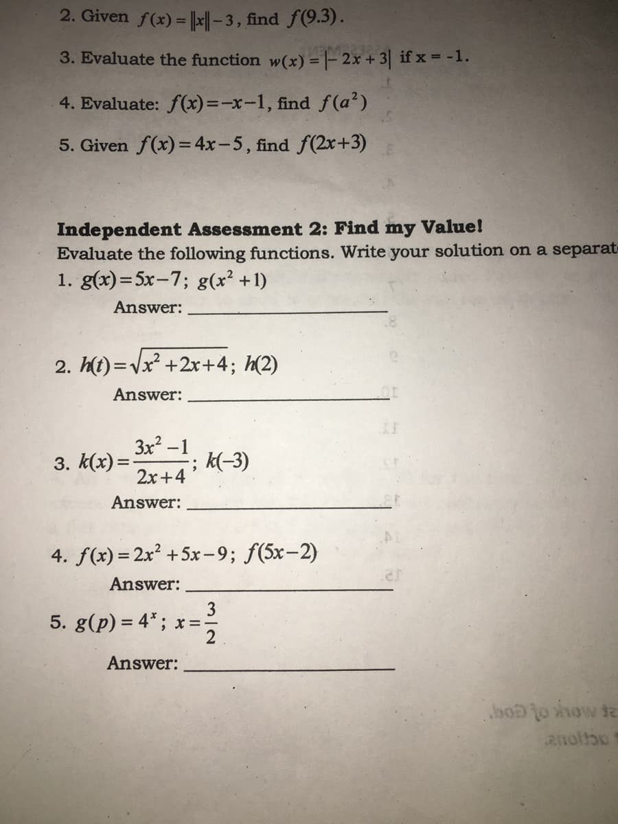 2. Given f(x) = ||x|| - 3, find f(9.3).
3. Evaluate the function w(x) = |- 2x + 3| if x = -1.
4. Evaluate: f(x) =-x-1, find f (a?)
5. Given f(x)=4x-5, find f(2x+3)
Independent Assessment 2: Find my Value!
Evaluate the following functions. Write your solution on a separat
1. g(x)= 5x-7; g(x² +1)
Answer:
2. h(i) =Vx² +2x+4; h(2)
Answer:
3x -1
; k(-3)
3. k(x) =
2x+4
Answer:
4. f(x) = 2x? +5x-9; f(5x-2)
Answer:
5. g(p) = 4" ; x= =
3
2
Answer:
