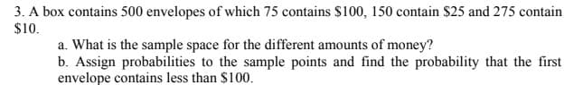 3. A box contains 500 envelopes of which 75 contains $100, 150 contain $25 and 275 contain
$10.
a. What is the sample space for the different amounts of money?
b. Assign probabilities to the sample points and find the probability that the first
envelope contains less than $100.
