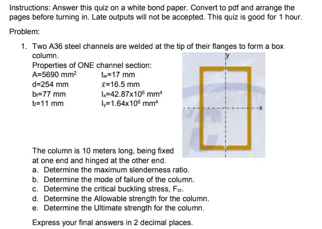 Instructions: Answer this quiz on a white bond paper. Convert to pdf and arrange the
pages before turning in. Late outputs will not be accepted. This quiz is good for 1 hour.
Problem:
1. Two A36 steel channels are welded at the tip of their flanges to form a box
column.
Properties of ONE channel section:
A=5690 mm?
tw=17 mm
d=254 mm
x=16.5 mm
k=42.87x106 mm4
ly=1.64x106 mm4
b=77 mm
tr=11 mm
The column is 10 meters long, being fixed
at one end and hinged at the other end.
a. Determine the maximum slenderness ratio.
b. Determine the mode of failure of the column.
c. Determine the critical buckling stress, Far.
d. Determine the Allowable strength for the column.
e. Determine the Ultimate strength for the column.
Express your final answers in 2 decimal places.
