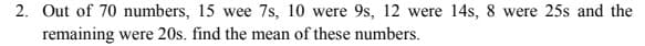 2. Out of 70 numbers, 15 wee 7s, 10 were 9s, 12 were 14s, 8 were 25s and the
remaining were 20s. find the mean of these numbers.
