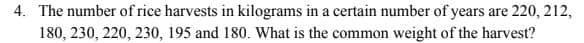 4. The number of rice harvests in kilograms in a certain number of years are 220, 212,
180, 230, 220, 230, 195 and 180. What is the common weight of the harvest?
